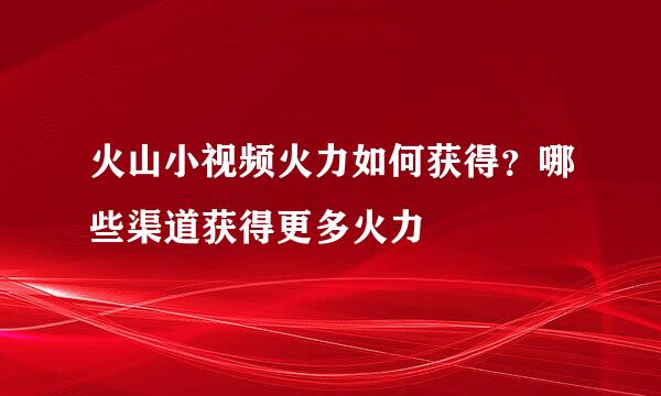 火山小视频火力如何获得？哪些渠道获得更多火力