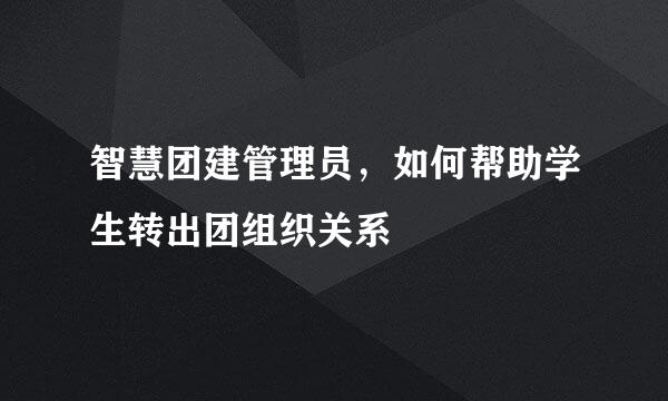 智慧团建管理员，如何帮助学生转出团组织关系