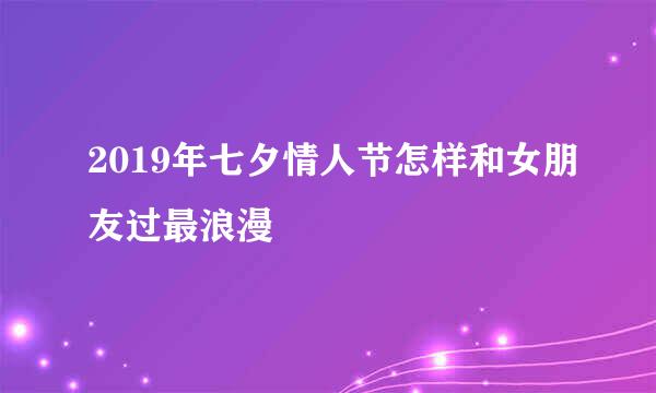 2019年七夕情人节怎样和女朋友过最浪漫