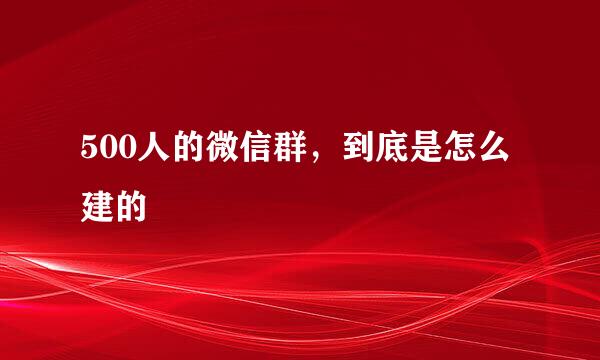 500人的微信群，到底是怎么建的