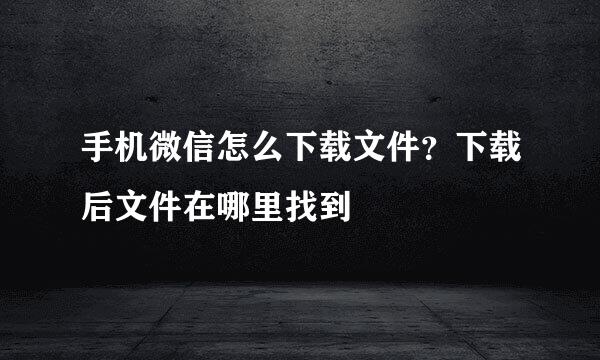 手机微信怎么下载文件？下载后文件在哪里找到