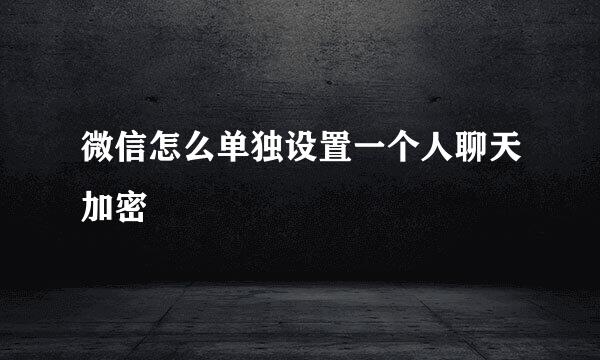 微信怎么单独设置一个人聊天加密