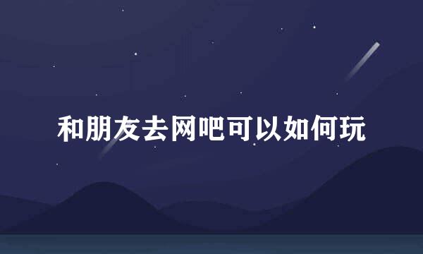 和朋友去网吧可以如何玩