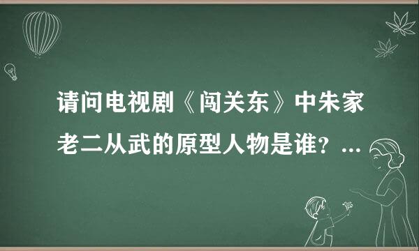 请问电视剧《闯关东》中朱家老二从武的原型人物是谁？因为剧中此人与张学良甚有关系不可能太虚构吧
