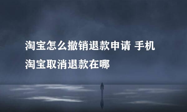 淘宝怎么撤销退款申请 手机淘宝取消退款在哪