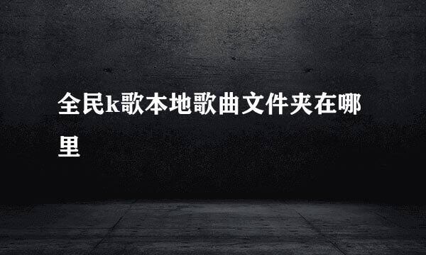全民k歌本地歌曲文件夹在哪里