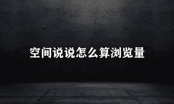 空间说说怎么算浏览量