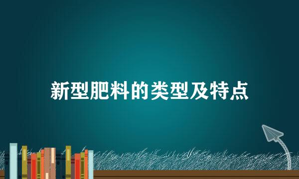新型肥料的类型及特点
