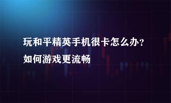 玩和平精英手机很卡怎么办？如何游戏更流畅