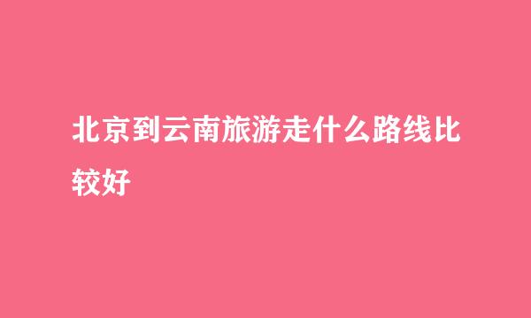 北京到云南旅游走什么路线比较好