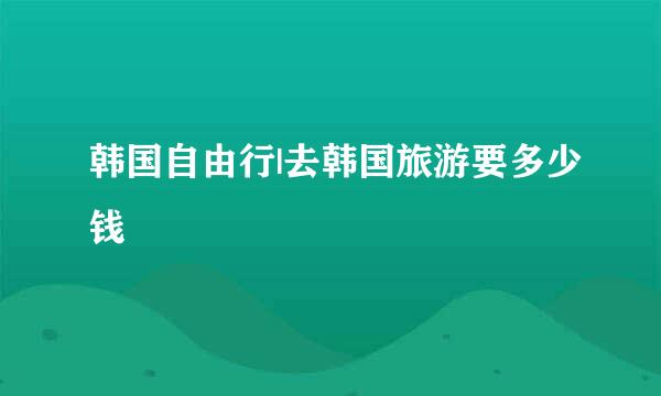 韩国自由行|去韩国旅游要多少钱