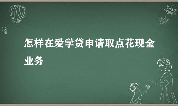怎样在爱学贷申请取点花现金业务