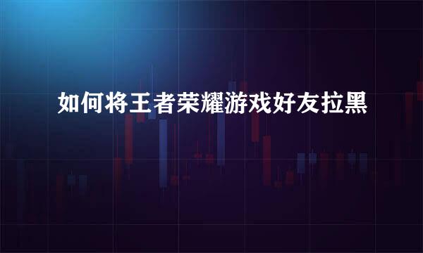 如何将王者荣耀游戏好友拉黑
