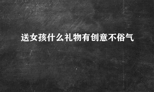 送女孩什么礼物有创意不俗气