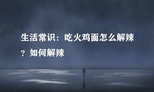 生活常识：吃火鸡面怎么解辣？如何解辣