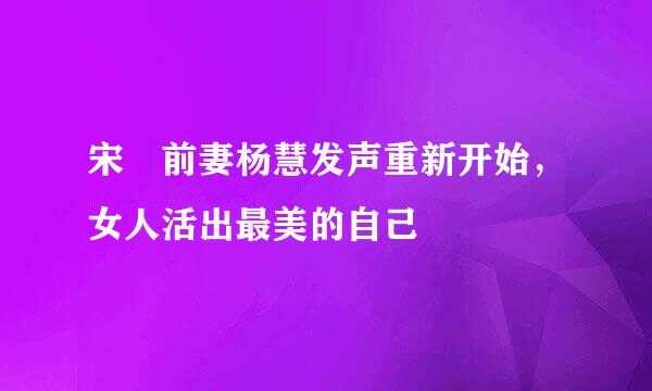 宋喆前妻杨慧发声重新开始，女人活出最美的自己