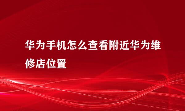 华为手机怎么查看附近华为维修店位置