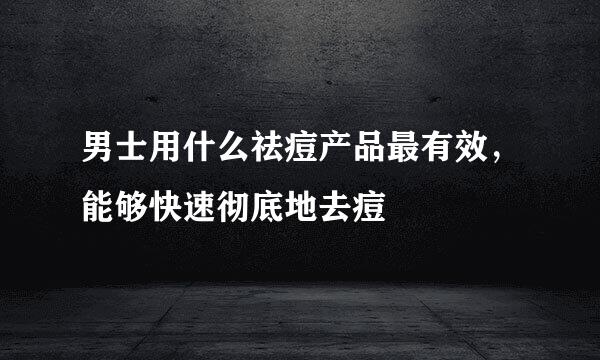 男士用什么祛痘产品最有效，能够快速彻底地去痘