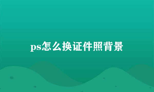 ps怎么换证件照背景