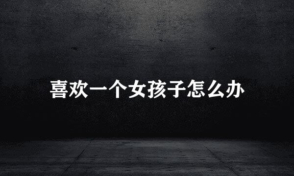 喜欢一个女孩子怎么办