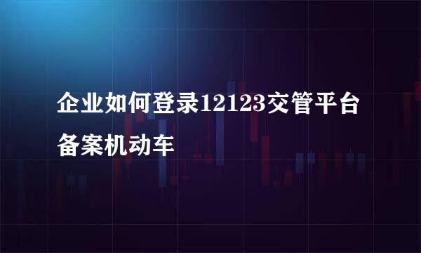 企业如何登录12123交管平台备案机动车