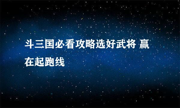 斗三国必看攻略选好武将 赢在起跑线