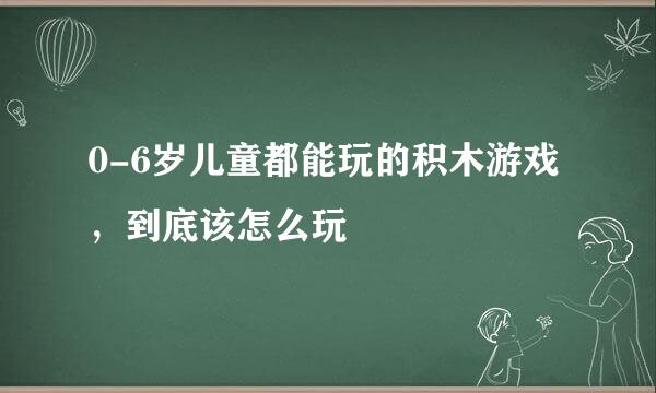 0-6岁儿童都能玩的积木游戏，到底该怎么玩