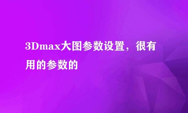 3Dmax大图参数设置，很有用的参数的