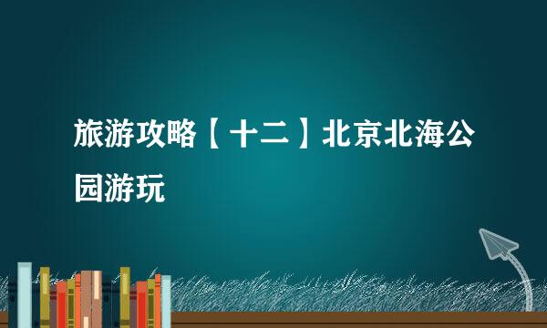 旅游攻略【十二】北京北海公园游玩