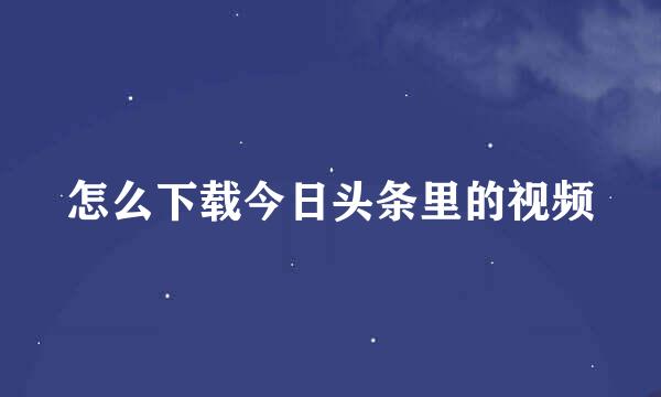 怎么下载今日头条里的视频