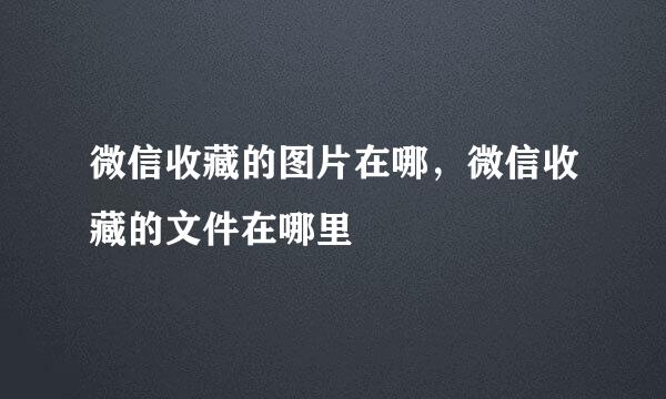 微信收藏的图片在哪，微信收藏的文件在哪里
