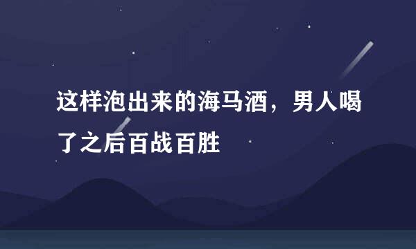 这样泡出来的海马酒，男人喝了之后百战百胜