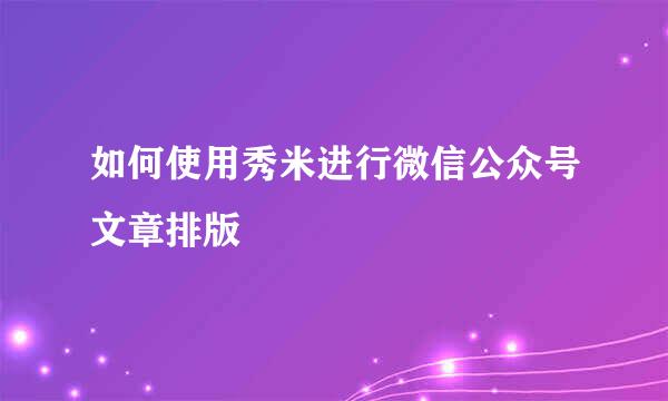 如何使用秀米进行微信公众号文章排版