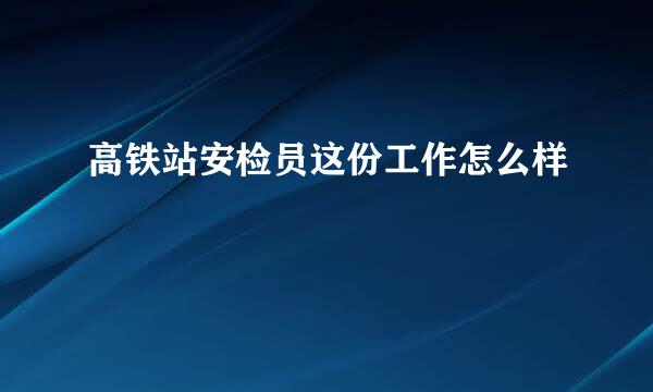 高铁站安检员这份工作怎么样