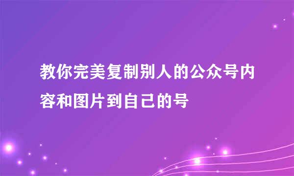 教你完美复制别人的公众号内容和图片到自己的号