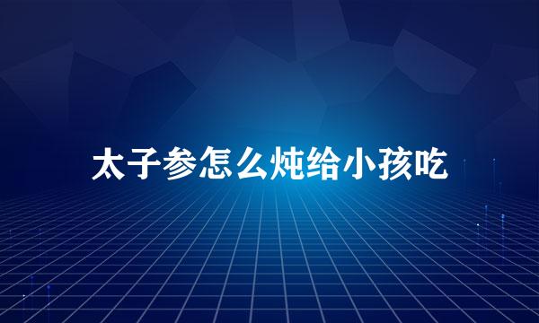 太子参怎么炖给小孩吃