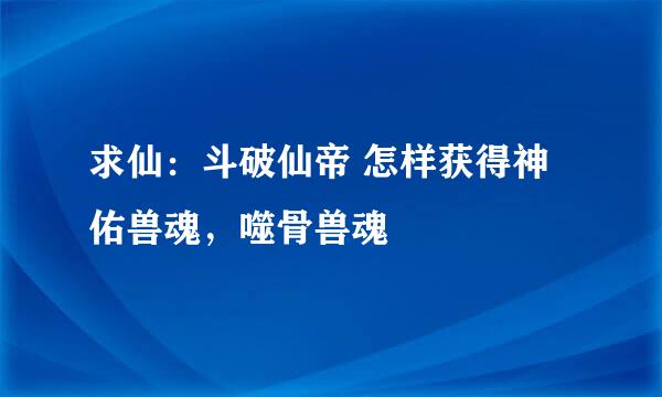 求仙：斗破仙帝 怎样获得神佑兽魂，噬骨兽魂