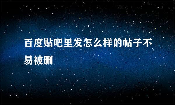 百度贴吧里发怎么样的帖子不易被删