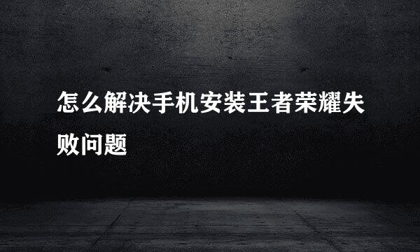 怎么解决手机安装王者荣耀失败问题