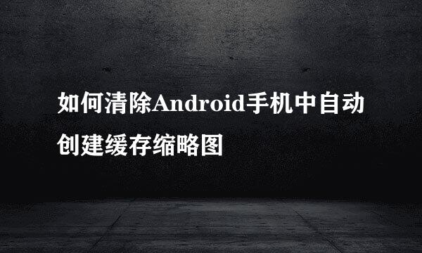 如何清除Android手机中自动创建缓存缩略图