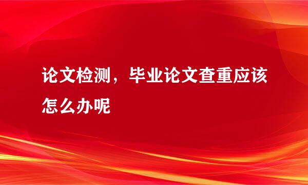 论文检测，毕业论文查重应该怎么办呢