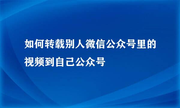 如何转载别人微信公众号里的视频到自己公众号