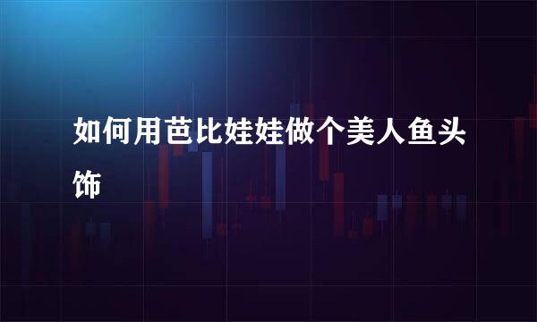 如何用芭比娃娃做个美人鱼头饰