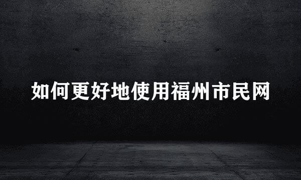 如何更好地使用福州市民网