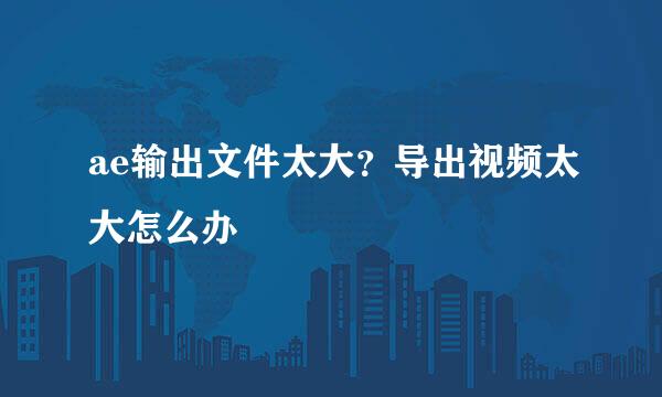 ae输出文件太大？导出视频太大怎么办