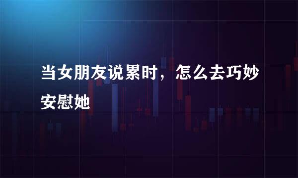 当女朋友说累时，怎么去巧妙安慰她