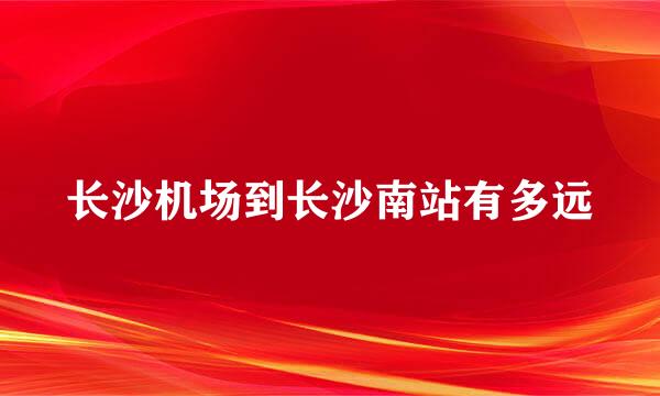 长沙机场到长沙南站有多远