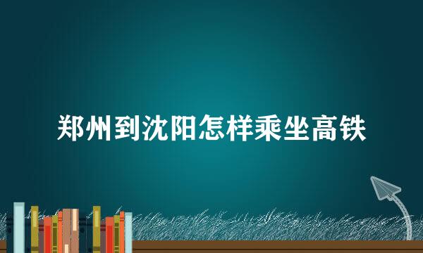 郑州到沈阳怎样乘坐高铁