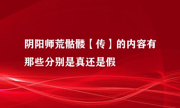 阴阳师荒骷髅【传】的内容有那些分别是真还是假