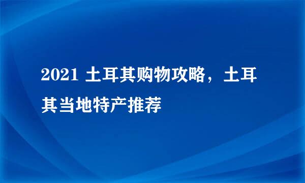 2021 土耳其购物攻略，土耳其当地特产推荐